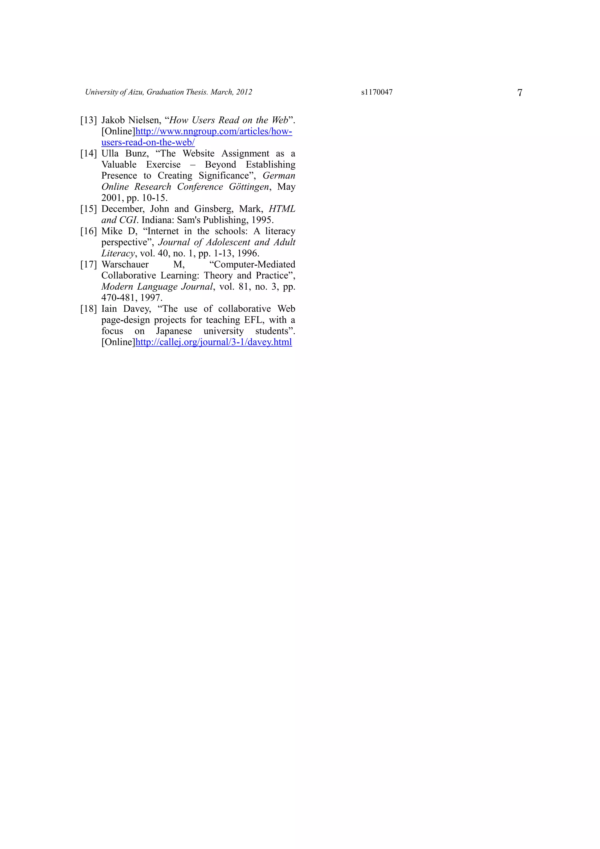 7University of Aizu, Graduation Thesis. March, 2012 s1170047
[13] Jakob Nielsen, “How Users Read on the Web”.
[Online]http://www.nngroup.com/articles/how-
users-read-on-the-web/
[14] Ulla Bunz, “The Website Assignment as a
Valuable Exercise – Beyond Establishing
Presence to Creating Significance”, German
Online Research Conference Göttingen, May
2001, pp. 10-15.
[15] December, John and Ginsberg, Mark, HTML
and CGI. Indiana: Sam's Publishing, 1995.
[16] Mike D, “Internet in the schools: A literacy
perspective”, Journal of Adolescent and Adult
Literacy, vol. 40, no. 1, pp. 1-13, 1996.
[17] Warschauer M, “Computer-Mediated
Collaborative Learning: Theory and Practice”,
Modern Language Journal, vol. 81, no. 3, pp.
470-481, 1997.
[18] Iain Davey, “The use of collaborative Web
page-design projects for teaching EFL, with a
focus on Japanese university students”.
[Online]http://callej.org/journal/3-1/davey.html
 