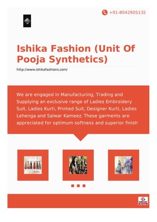 +91-8042905132
Ishika Fashion (Unit Of
Pooja Synthetics)
http://www.ishikafashions.com/
We are engaged in Manufacturing, Trading and
Supplying an exclusive range of Ladies Embroidery
Suit, Ladies Kurti, Printed Suit, Designer Kurti, Ladies
Lehenga and Salwar Kameez. These garments are
appreciated for optimum softness and superior finish
 