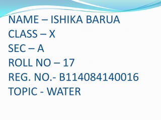 NAME – ISHIKA BARUA
CLASS – X
SEC – A
ROLL NO – 17
REG. NO.- B114084140016
TOPIC - WATER

 