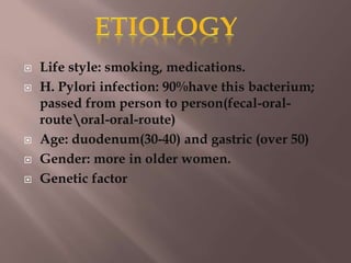  Life style: smoking, medications.
 H. Pylori infection: 90%have this bacterium;
passed from person to person(fecal-oral-
routeoral-oral-route)
 Age: duodenum(30-40) and gastric (over 50)
 Gender: more in older women.
 Genetic factor
 