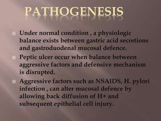  Under normal condition , a physiologic
balance exists between gastric acid secretions
and gastroduodenal mucosal defence.
 Peptic ulcer occur when balance between
aggressive factors and defensive mechanism
is disrupted.
 Aggressive factors such as NSAIDS, H. pylori
infection , can alter mucosal defence by
allowing back diffusion of H+ and
subsequent epithelial cell injury.
 