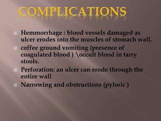  Hemmorrhage : blood vessels damaged as
ulcer erodes into the muscles of stomach wall.
 coffee ground vomiting (presence of
coagulated blood ) occult blood in tarry
stools.
 Perforation: an ulcer can erode through the
entire wall
 Narrowing and obstructions (pyloric )
 