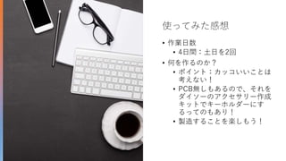 使ってみた感想
• 作業日数
• 4日間：土日を2回
• 何を作るのか？
• ポイント：カッコいいことは
考えない！
• PCB無しもあるので、それを
ダイソーのアクセサリー作成
キットでキーホルダーにす
るってのもあり！
• 製造することを楽しもう！
 