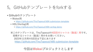 5，GitHubテンプレートをforkする
• Githubのテンプレート
• Wokwi用
• https://github.com/TinyTapeout/tt04-submission-template
• HDL(Verilog)用
• https://github.com/TinyTapeout/tt04-verilog-demo
※このテンプレートは、TinyTapeoutの4回目のシャトル（製造）用です。
投稿するシャトル（製造）用のをお使いください。
2023年11月用の5回目は下記にあります
https://github.com/TinyTapeout/tt05-submission-template
今回はWokwiプロジェクトとします
 