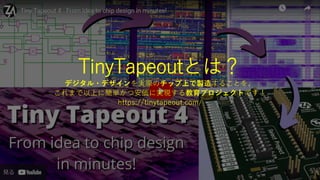 TinyTapeoutとは？
デジタル・デザインを実際のチップ上で製造することを、
これまで以上に簡単かつ安価に実現する教育プロジェクトです！
https://tinytapeout.com/
 