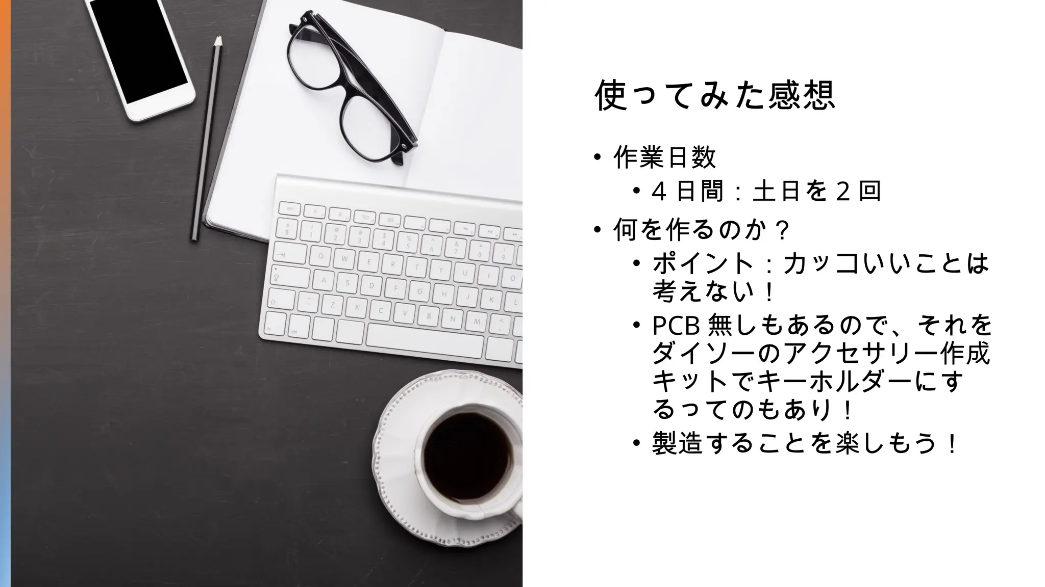 使ってみた感想
• 作業日数
• 4 日間：土日を 2 回
• 何を作るのか？
• ポイント：カッコいいことは
考えない！
• PCB 無しもあるので、それを
ダイソーのアクセサリー作成
キットでキーホルダーにす
るってのもあり！
• 製造することを楽しもう！
 