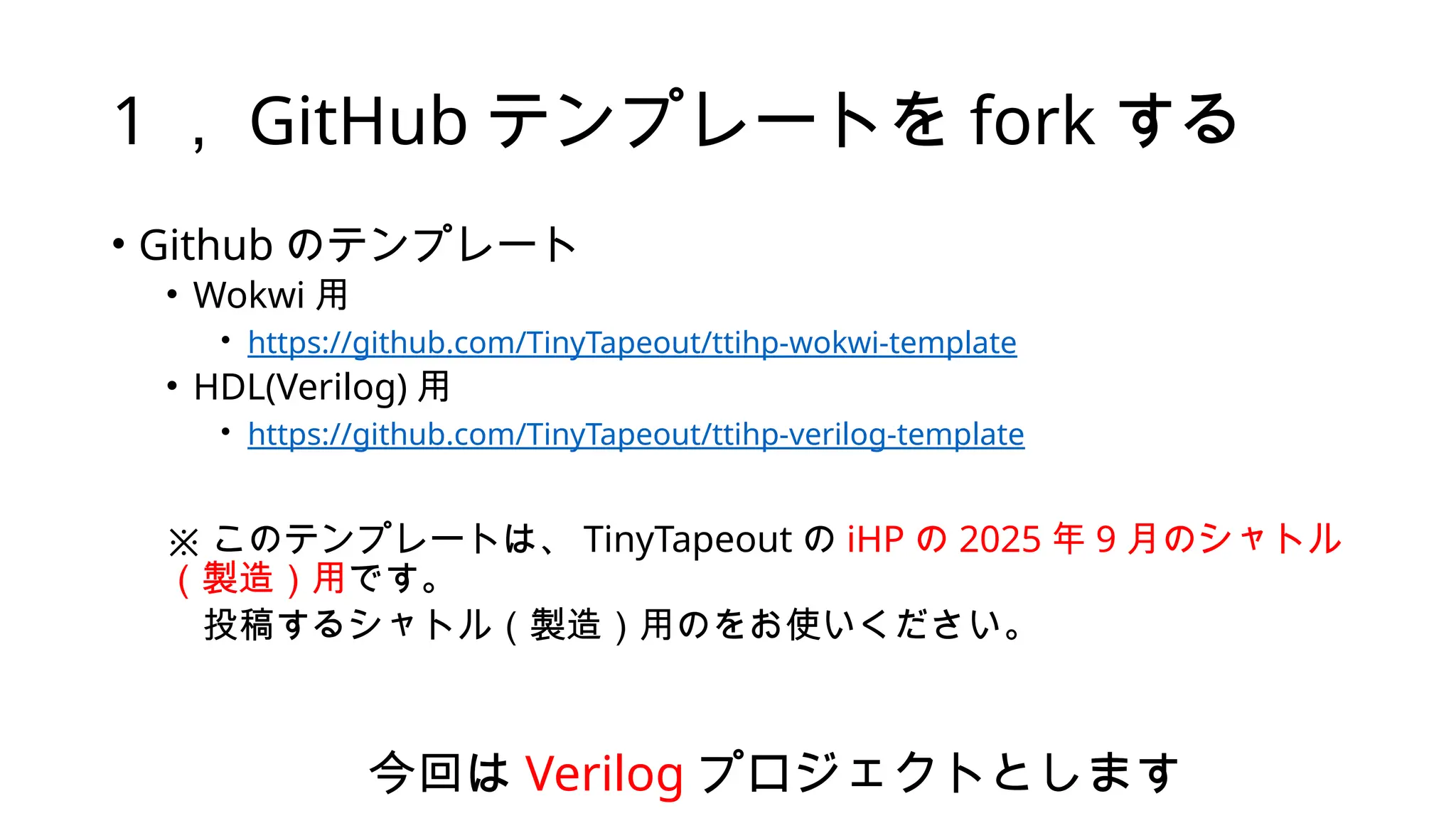 1 ， GitHub テンプレートを fork する
• Github のテンプレート
• Wokwi 用
• https://github.com/TinyTapeout/ttihp-wokwi-template
• HDL(Verilog) 用
• https://github.com/TinyTapeout/ttihp-verilog-template
※ このテンプレートは、 TinyTapeout の iHP の 2025 年 9 月のシャトル
（製造）用です。
投稿するシャトル（製造）用のをお使いください。
今回は Verilog プロジェクトとします
 