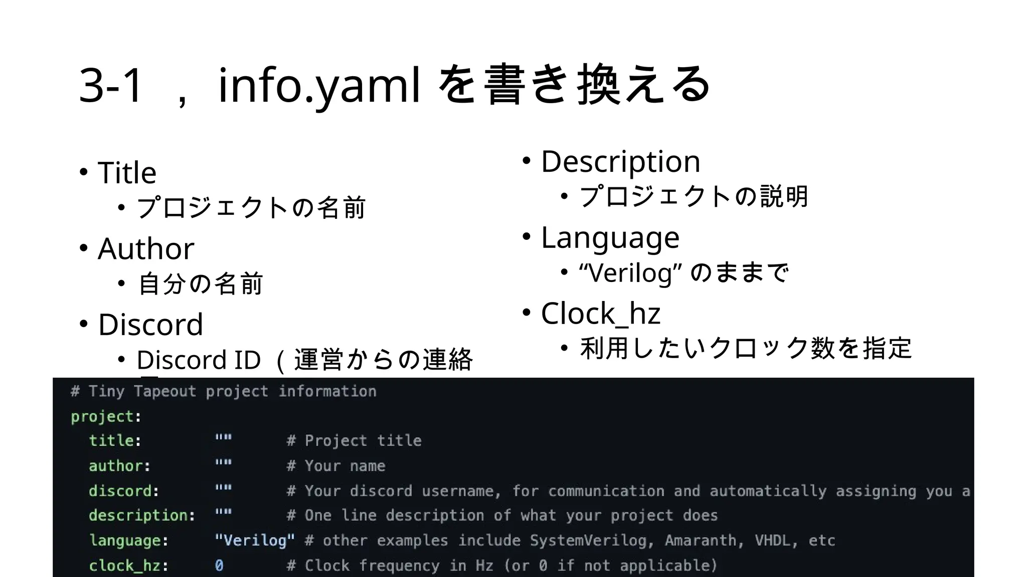 3-1 ， info.yaml を書き換える
• Title
• プロジェクトの名前
• Author
• 自分の名前
• Discord
• Discord ID （運営からの連絡
用）
• Description
• プロジェクトの説明
• Language
• “Verilog” のままで
• Clock_hz
• 利用したいクロック数を指定
 