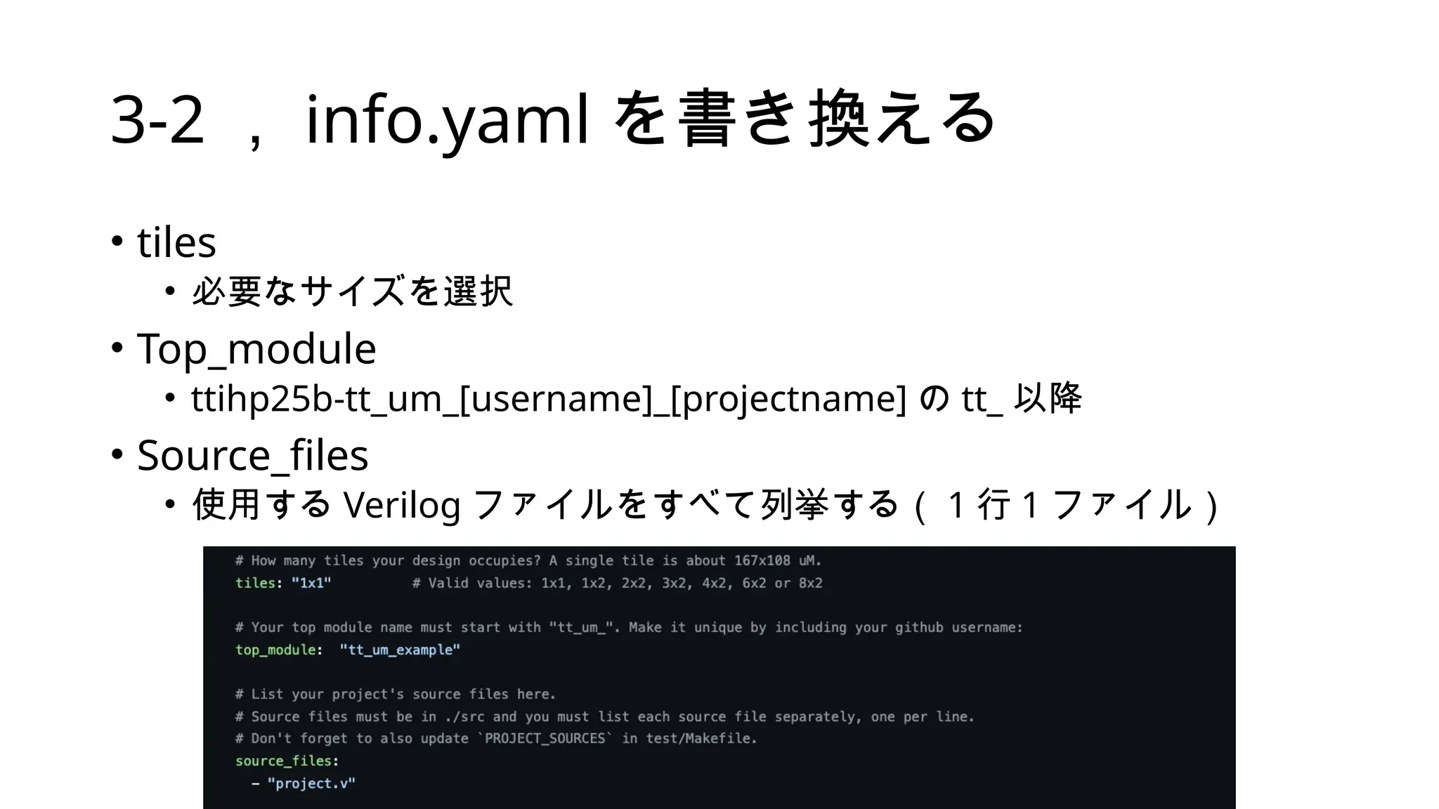 • tiles
• 必要なサイズを選択
• Top_module
• ttihp25b-tt_um_[username]_[projectname] の tt_ 以降
• Source_files
• 使用する Verilog ファイルをすべて列挙する（ 1 行 1 ファイル）
3-2 ， info.yaml を書き換える
 