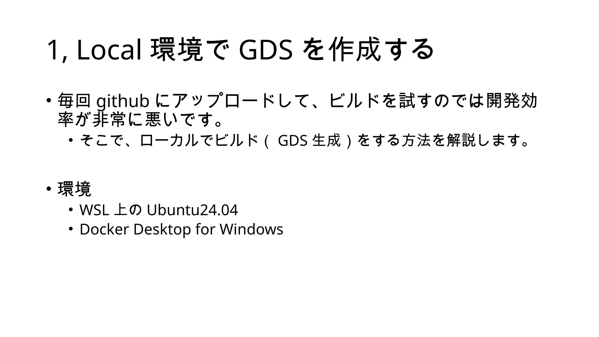 1, Local 環境で GDS を作成する
• 毎回 github にアップロードして、ビルドを試すのでは開発効
率が非常に悪いです。
• そこで、ローカルでビルド（ GDS 生成）をする方法を解説します。
• 環境
• WSL 上の Ubuntu24.04
• Docker Desktop for Windows
 