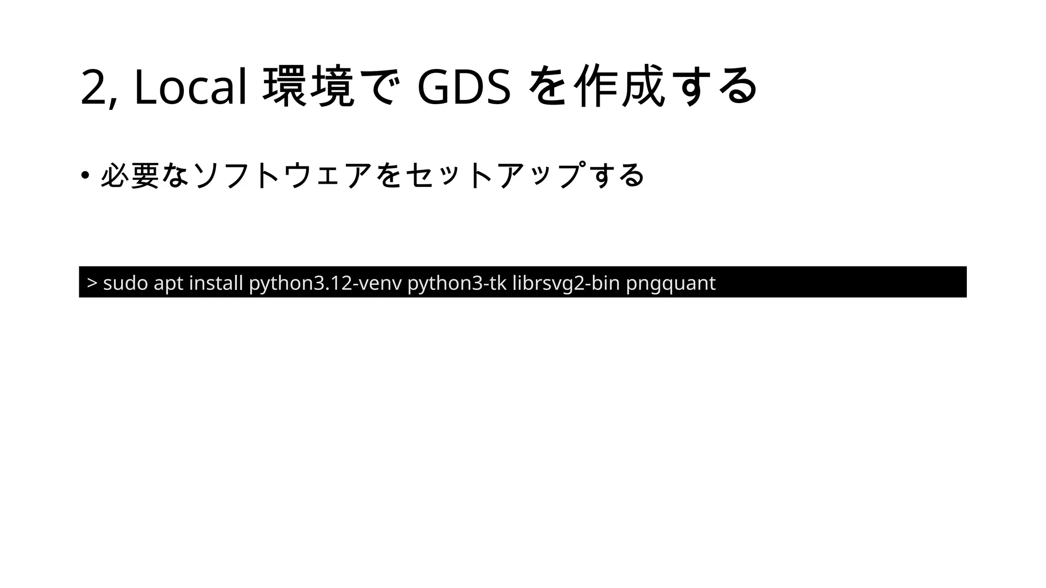 2, Local 環境で GDS を作成する
• 必要なソフトウェアをセットアップする
> sudo apt install python3.12-venv python3-tk librsvg2-bin pngquant
 