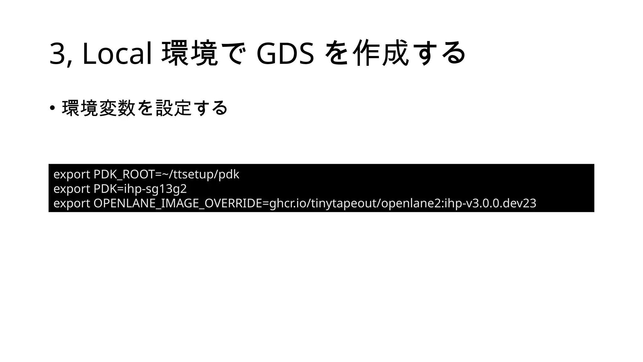 3, Local 環境で GDS を作成する
• 環境変数を設定する
export PDK_ROOT=~/ttsetup/pdk
export PDK=ihp-sg13g2
export OPENLANE_IMAGE_OVERRIDE=ghcr.io/tinytapeout/openlane2:ihp-v3.0.0.dev23
 