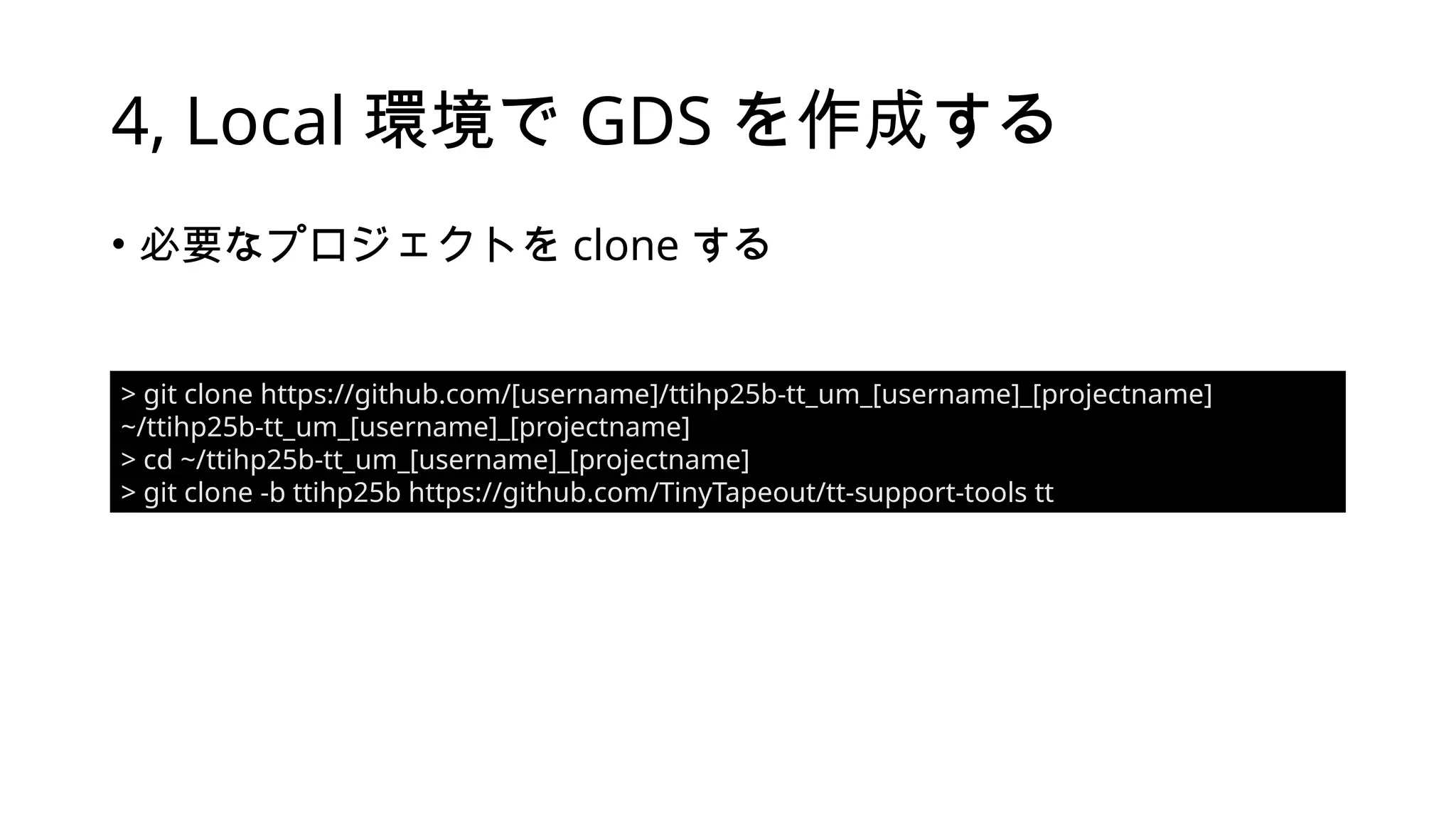 4, Local 環境で GDS を作成する
• 必要なプロジェクトを clone する
> git clone https://github.com/[username]/ttihp25b-tt_um_[username]_[projectname]
~/ttihp25b-tt_um_[username]_[projectname]
> cd ~/ttihp25b-tt_um_[username]_[projectname]
> git clone -b ttihp25b https://github.com/TinyTapeout/tt-support-tools tt
 