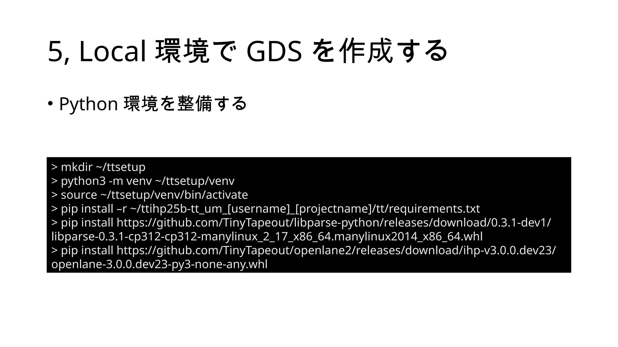 5, Local 環境で GDS を作成する
• Python 環境を整備する
> mkdir ~/ttsetup
> python3 -m venv ~/ttsetup/venv
> source ~/ttsetup/venv/bin/activate
> pip install –r ~/ttihp25b-tt_um_[username]_[projectname]/tt/requirements.txt
> pip install https://github.com/TinyTapeout/libparse-python/releases/download/0.3.1-dev1/
libparse-0.3.1-cp312-cp312-manylinux_2_17_x86_64.manylinux2014_x86_64.whl
> pip install https://github.com/TinyTapeout/openlane2/releases/download/ihp-v3.0.0.dev23/
openlane-3.0.0.dev23-py3-none-any.whl
 