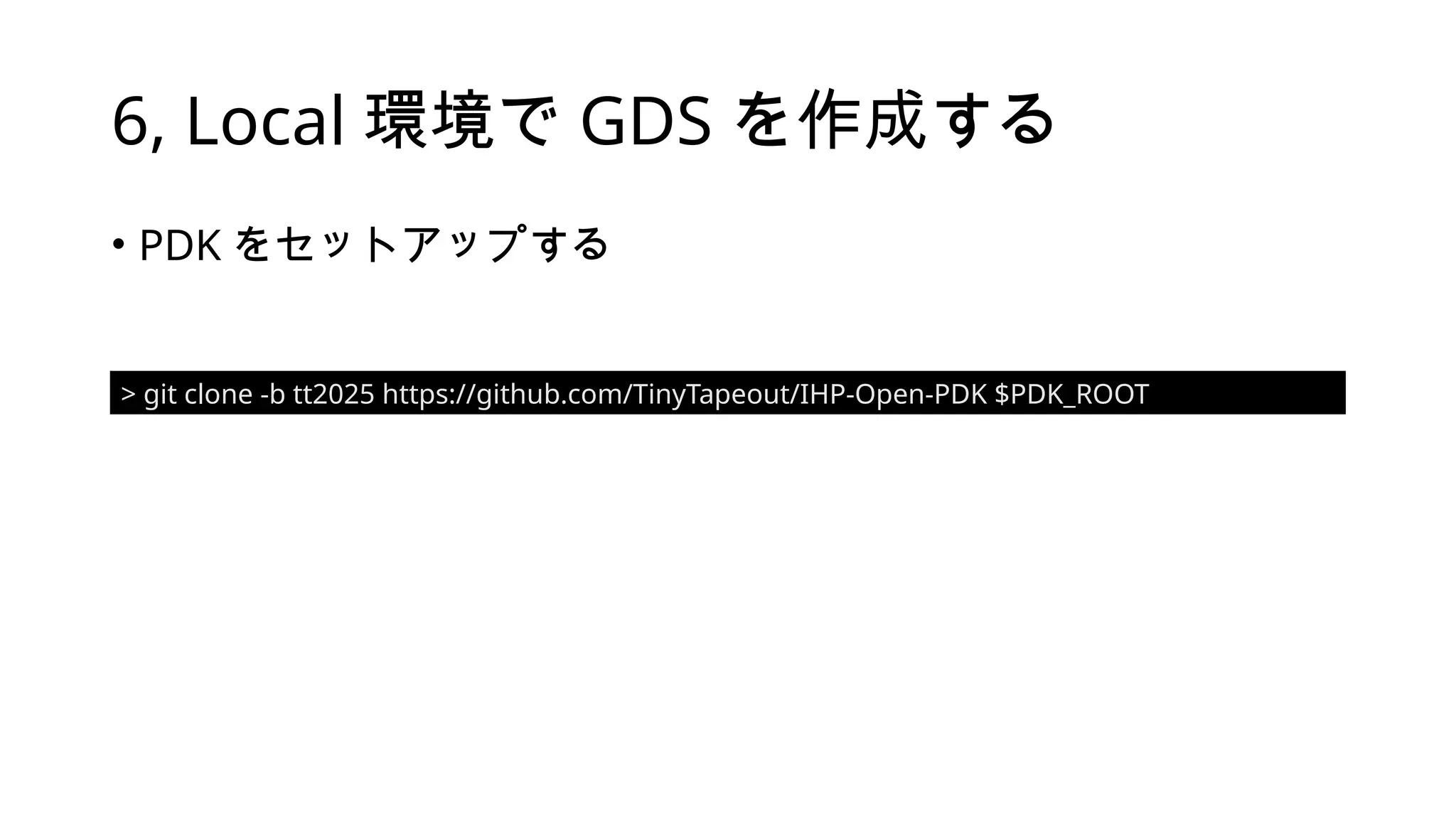 6, Local 環境で GDS を作成する
• PDK をセットアップする
> git clone -b tt2025 https://github.com/TinyTapeout/IHP-Open-PDK $PDK_ROOT
 