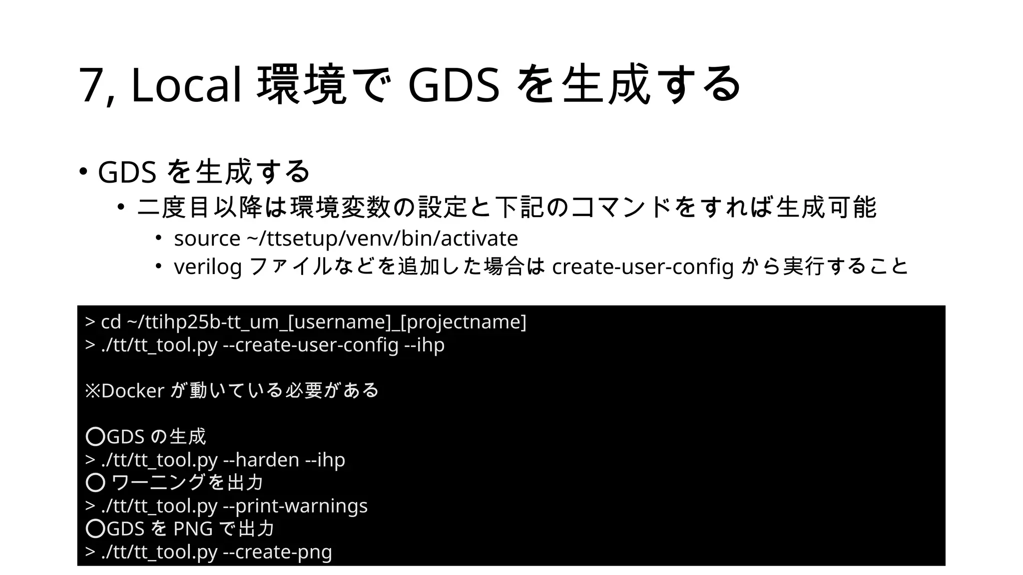 7, Local 環境で GDS を生成する
• GDS を生成する
• 二度目以降は環境変数の設定と下記のコマンドをすれば生成可能
• source ~/ttsetup/venv/bin/activate
• verilog ファイルなどを追加した場合は create-user-config から実行すること
> cd ~/ttihp25b-tt_um_[username]_[projectname]
> ./tt/tt_tool.py --create-user-config --ihp
※Docker が動いている必要がある
️
⭕️
GDS の生成
> ./tt/tt_tool.py --harden --ihp
️
⭕️ワーニングを出力
> ./tt/tt_tool.py --print-warnings
️
⭕️
GDS を PNG で出力
> ./tt/tt_tool.py --create-png
 