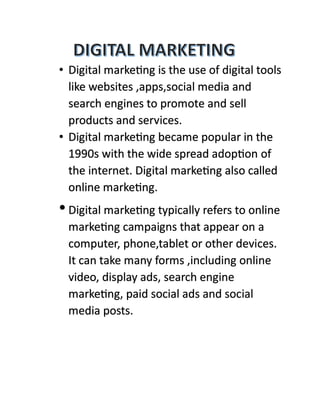 • Digital marketing is the use of digital tools
like websites ,apps,social media and
search engines to promote and sell
products and services.
• Digital marketing became popular in the
1990s with the wide spread adoption of
the internet. Digital marketing also called
online marketing.
•Digital marketing typically refers to online
marketing campaigns that appear on a
computer, phone,tablet or other devices.
It can take many forms ,including online
video, display ads, search engine
marketing, paid social ads and social
media posts.
 
