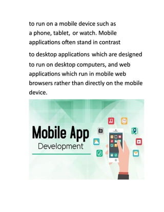 to run on a mobile device such as
a phone, tablet, or watch. Mobile
applications often stand in contrast
to desktop applications which are designed
to run on desktop computers, and web
applications which run in mobile web
browsers rather than directly on the mobile
device.
 