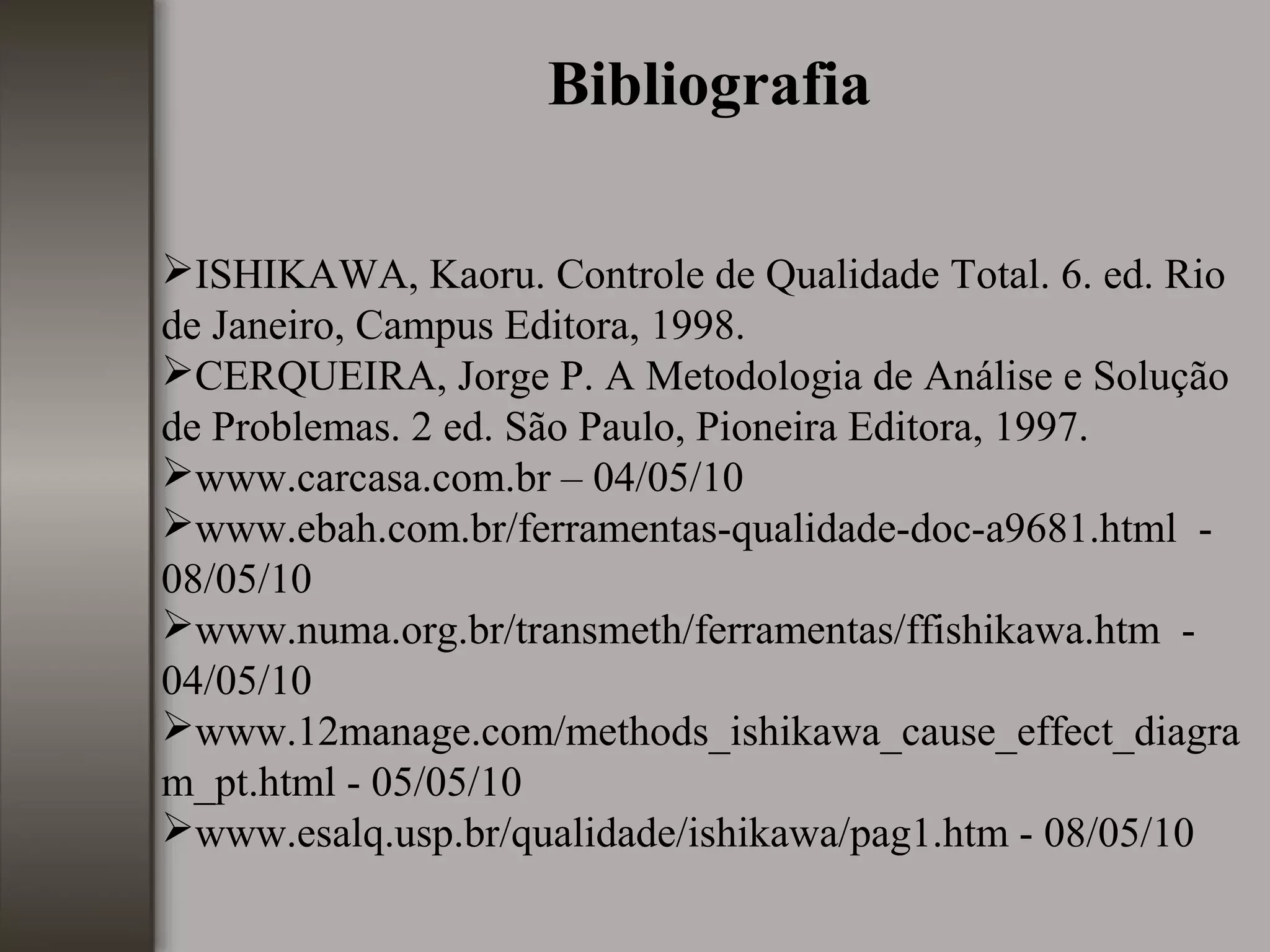 Bibliografia
ISHIKAWA, Kaoru. Controle de Qualidade Total. 6. ed. Rio
de Janeiro, Campus Editora, 1998.
CERQUEIRA, Jorge P. A Metodologia de Análise e Solução
de Problemas. 2 ed. São Paulo, Pioneira Editora, 1997.
www.carcasa.com.br – 04/05/10
www.ebah.com.br/ferramentas-qualidade-doc-a9681.html -
08/05/10
www.numa.org.br/transmeth/ferramentas/ffishikawa.htm -
04/05/10
www.12manage.com/methods_ishikawa_cause_effect_diagra
m_pt.html - 05/05/10
www.esalq.usp.br/qualidade/ishikawa/pag1.htm - 08/05/10
 