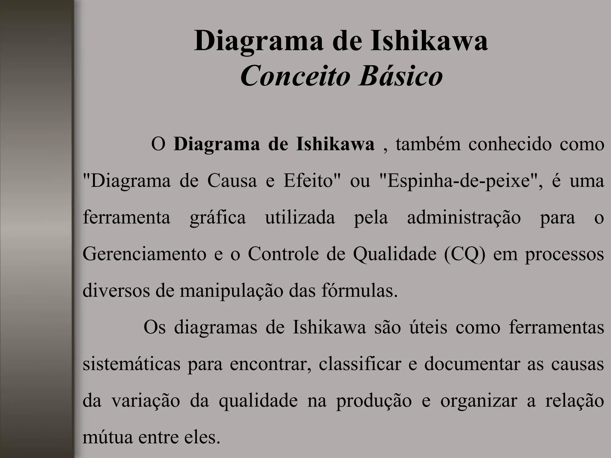 Diagrama de Ishikawa
Conceito Básico
O Diagrama de Ishikawa , também conhecido como
"Diagrama de Causa e Efeito" ou "Espinha-de-peixe", é uma
ferramenta gráfica utilizada pela administração para o
Gerenciamento e o Controle de Qualidade (CQ) em processos
diversos de manipulação das fórmulas.
Os diagramas de Ishikawa são úteis como ferramentas
sistemáticas para encontrar, classificar e documentar as causas
da variação da qualidade na produção e organizar a relação
mútua entre eles.
 