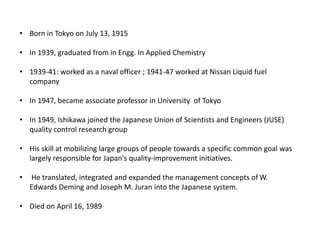 • Born in Tokyo on July 13, 1915
• In 1939, graduated from in Engg. In Applied Chemistry
• 1939-41: worked as a naval officer ; 1941-47 worked at Nissan Liquid fuel
company
• In 1947, became associate professor in University of Tokyo
• In 1949, Ishikawa joined the Japanese Union of Scientists and Engineers (JUSE)
quality control research group
• His skill at mobilizing large groups of people towards a specific common goal was
largely responsible for Japan's quality-improvement initiatives.
• He translated, integrated and expanded the management concepts of W.
Edwards Deming and Joseph M. Juran into the Japanese system.
• Died on April 16, 1989
 