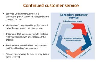 Continued customer service
• Believed Quality improvement is a
continuous process and can always be taken
one step further
• His notion of company-wide quality control
called for continued customer service
• This meant that a customer would continue
receiving service even after receiving the
product
• Service would extend across the company
itself in all levels of management
• Beyond the company to the everyday lives of
those involved
 