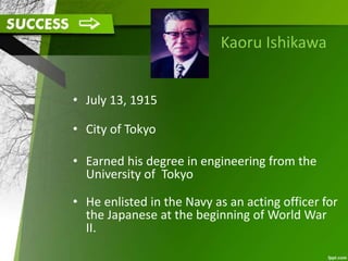 Kaoru Ishikawa
• July 13, 1915
• City of Tokyo
• Earned his degree in engineering from the
University of Tokyo
• He enlisted in the Navy as an acting officer for
the Japanese at the beginning of World War
II.
 