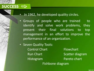 • In 1962, he developed quality circles.
• Groups of people who are trained to
identify and solve work problems, they
present their final solutions to top
management in an effort to improve the
performance of an organization.
• Seven Quality Tools:
Control Chart
Run Chart
Histogram
Flowchart
Scatter diagram
Pareto chart
Fishbone diagram
 