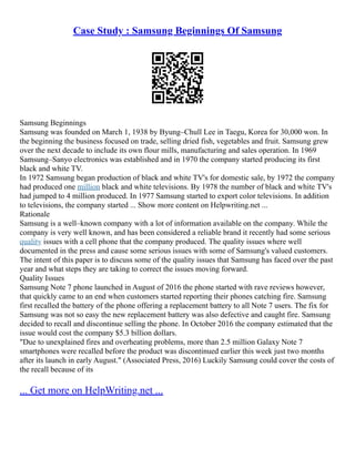 Case Study : Samsung Beginnings Of Samsung
Samsung Beginnings
Samsung was founded on March 1, 1938 by Byung–Chull Lee in Taegu, Korea for 30,000 won. In
the beginning the business focused on trade, selling dried fish, vegetables and fruit. Samsung grew
over the next decade to include its own flour mills, manufacturing and sales operation. In 1969
Samsung–Sanyo electronics was established and in 1970 the company started producing its first
black and white TV.
In 1972 Samsung began production of black and white TV's for domestic sale, by 1972 the company
had produced one million black and white televisions. By 1978 the number of black and white TV's
had jumped to 4 million produced. In 1977 Samsung started to export color televisions. In addition
to televisions, the company started ... Show more content on Helpwriting.net ...
Rationale
Samsung is a well–known company with a lot of information available on the company. While the
company is very well known, and has been considered a reliable brand it recently had some serious
quality issues with a cell phone that the company produced. The quality issues where well
documented in the press and cause some serious issues with some of Samsung's valued customers.
The intent of this paper is to discuss some of the quality issues that Samsung has faced over the past
year and what steps they are taking to correct the issues moving forward.
Quality Issues
Samsung Note 7 phone launched in August of 2016 the phone started with rave reviews however,
that quickly came to an end when customers started reporting their phones catching fire. Samsung
first recalled the battery of the phone offering a replacement battery to all Note 7 users. The fix for
Samsung was not so easy the new replacement battery was also defective and caught fire. Samsung
decided to recall and discontinue selling the phone. In October 2016 the company estimated that the
issue would cost the company $5.3 billion dollars.
"Due to unexplained fires and overheating problems, more than 2.5 million Galaxy Note 7
smartphones were recalled before the product was discontinued earlier this week just two months
after its launch in early August." (Associated Press, 2016) Luckily Samsung could cover the costs of
the recall because of its
... Get more on HelpWriting.net ...
 