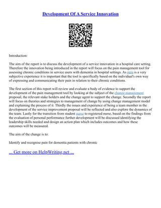 Development Of A Service Innovation
Introduction:
The aim of the report is to discuss the development of a service innovation in a hospital care setting.
Therefore the innovation being introduced in the report will focus on the pain management tool for
assessing chronic conditions in service users with dementia in hospital settings. As pain is a very
subjective experience it is important that the tool is specifically based on the individual's own way
of expressing and communicating their pain in relation to their chronic conditions.
The first section of this report will review and evaluate a body of evidence to support the
development of the pain management tool by looking at the subject of the change management
proposal, the relevant stake holders and the change agent to support the change. Secondly the report
will focus on theories and strategies to management of change by using change management model
and explaining the process of it. Thirdly the issues and experience of being a team member in the
development of the service improvement proposal will be reflected and also explore the dynamics of
the team. Lastly for the transition from student nurse to registered nurse, based on the findings from
the evaluation of personal performance further development will be discussed identifying the
leadership skills needed and design an action plan which includes outcomes and how these
outcomes will be measured.
The aim of the change is to:
Identify and recognise pain for dementia patients with chronic
... Get more on HelpWriting.net ...
 