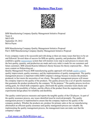 Bjb Business Plan Essay
BJB Manufacturing Company Quality Management Initiative Proposal
Team A
MGT/420
September 29, 2012
Belvia Payne
BJB Manufacturing Company Quality Management Initiative Proposal
Part I: BJB Manufacturing Company Quality Management Initiative Proposal
Every company wants to be successful and with doing so there are many issues that have to be set
and followed. Several ideas of success for BJB are quality, quantity, and production. BJB will
establish a quality management system that will monitor every step in each process to ensure only
the best quality, quantity, and production are made and every order is made for our customers and
future customers. BJB selected Karoru Ishikawa's theory because his theory expressed the ... Show
more content on Helpwriting.net ...
Quality Management Process BJB manufacturing quality approach will include quality control,
quality improvement, quality assurance, and the implementation of quality management. The quality
management process is important within BJB Company's strategy because it ensures the products
produced, in fact meets the necessities of our clients. The quality management process will ensure
the company improves the quality of the products. The quality process has a set of specific measures
that guarantee the product produced by the company "fit the purpose." The quality process involves
setting goals, for which both companies agree; afterwards the quality assurance team checks and
rechecks for the possibility of failure, and the effects of the product from the engineering to the
experimental design phase for reliability and durability.
The quality control process measures and reports the tangible quality of the CD players. As part of
the quality assurance process, any issues identified must be resolved promptly. The quality
management process is implemented to ensure that the company improves the quality of the
company products. Whether the products are, produce for primary sales or the car manufacturing
aftermarket an efficient quality assurance and quality management process are valuable. By
implementing the quality management process, the management team can make sure that the
company's output
... Get more on HelpWriting.net ...
 
