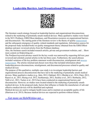 Leadership Barriers And Organizational Disconnections...
The literature search strategy focused on leadership barriers and organizational disconnections
related to the marketing of potentially unsafe medical devices. Many qualitative studies were found
in the NCU ProQuest, EBSCOhost databases, and Dissertation resources on organizational barriers
and disconnection. The starting point of the literature review is the theory of quality management
and the subsequent emergence of quality–related standards and regulations. Information sources for
the proposed study included books on quality management theory obtained from the EBSCOHost
database and peer–reviewed articles from the ProQuest database.
Also, the literature search included research articles, private and government websites, and ... Show
more content on Helpwriting.net ...
The ProQuest keyword advance search for the key words was narrowed by requesting full text, peer
reviewed and scholarly journal articles in the last three years. Furthermore, the search phrases
included variations of the key problem statement words disconnection, misalignment and process
management. The articles returned and chosen were those that included information about
leadership process disconnections, misalignment, and disconnected processes related to quality and
medical devices
The purpose of this qualitative, multiple–case study is to investigate leadership barriers and
organizational process disconnections that have led to the marketing of potentially unsafe medical
devices. Many qualitative studies (e.g., Iden, 2012, Oakland, 2011, Obeidat et al., 2014, Pater, 2013,
Raeesi et, al., 2013, Rising et al. 2012, Seethamraju, 2012, Suckley et al., 2013; Storbacka, 2012,
Talib et al., 2011; Tucker et al., 2013) have been conducted on organizational barriers and
disconnection. However, no studies were located related to the marketing of potentially unsafe
medical devices. In the proposed study, factors that influence or hinder the manufacture of safe and
effective medical devices will be identified and explored.
Medical devices are used to mitigate health issues and to maintain an acceptable quality of life
(Harrison et al. 2013). Because medical devices are expected to perform without failure,
... Get more on HelpWriting.net ...
 