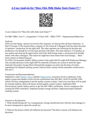 A Case Analysis for “Does This Milk Shake Taste Funny?? “
A case Analysis for "Does this milk shake taste funny?? "
For RKC MBA, Unit # 1, Assignment # 3 Class #442 – MBA 57597 – Organisational Behaviour
Analysis:
There are four things / persons involved in this situation; we must go thru all these characters. 1)
Paul 2) George 3) The Eastern Dairy company 4) The Union & Colleagues Paul has taken the head
of operators / production for the night shift. The other operators are following for the plan and
production even though he is in the same position with others. His main objective is to produce at
any quality and clean up the pipes before end of the shift George looks a social person & friendly
nature with other colleagues. This nature he might have been learnt from local teenage ... Show
more content on Helpwriting.net ...
No EHS ( Environment, Health, Safety) system in the night shift No night shift Production Manager,
who can take decisions in the night shift No materials inventory (no system to track the input
materials) No proper storage (Paul informed that meggots can enter into the bags of certain
ingredients) No dispatch tracking system ("doesn't know exactly which restaurants would receive
this mix")
Conclusions and Recommendations:
Implement a strict Quality control, Quality Management, Assurance Involve employees in the
quality system thru Quality circles Get the certifications like ISO 9001, HACCP and ISO 2200
which will force management to put the quality systems in place. And every year there will an audit
by external auditors which will ensure smooth quality system in place. Implement EHS
(Environment, health, Safety) and try to get the ISO 14001 certification. Involve employees like
creating the EHS committees. Implement proper storage facilities. Implement proper Dispatch
tracking systems.
Answers to the Question:
1. What should George do? As a young person, George should intervene with day time manager to
be more transparent to report the unsafe act.
2. What are the factors which will influence his decision? The below reasons will influence his
decisions.
 