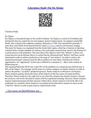 Literature Study On Six Sigma
Literature Study
Six Sigma
Six Sigma is a household name in the world of industry. Six Sigma is a union of of methods and
instruments that are created for one sole purpose–process improvement. An engineer named Bill
Smith, who worked at the cellphone company, Motorola, in 1986, first initiated this principle. 9
years later, Jack Welch from General Electric made Six Sigma central to his business strategy.
The name Six Sigma was originated from the Greek letter sigma, which has a function of denoting
variation from a certain standard. In statistics, the word sigma measures how much is the distance of
a certain process with perfection. The main idea of Six Sigma is that if the "defects" or flaws of a
certain process can be defined, then it is certain that the aforementioned "defects" and flaws can be
eliminated in order to achieve perfection or the stage of "zero defects". In order to achieve the
aforementioned goal, a process must be able to produce no more than 3.4 defects per million
opportunities. An "opportunity" in this case is defined as a moment of ... Show more content on
Helpwriting.net ...
The meaning behind the 80/20 rule is that 20% of the problems in a certain process hold the key to
80% of the impact. The manager and the team of a certain company use Pareto Analysis in order to
achieve the perfect, "no defect" production process. Pareto Analysis is efficient to use because
Pareto Analysis quickly directs the focus of the analysts on the key causes of certain problem.
Therefore, Pareto Analysis is the right tool to use when the company has limited resources, because
the resources will not be allocated to means with less significant meaning. However, Pareto Analysis
requires trained personnel and data, because without those, Pareto Analysis will not be able to be
conducted. In a nutshell, Pareto Analysis is an analytical tool that allows analysts to focus on the
"vital few" factors in order to gain massive improvement in the
... Get more on HelpWriting.net ...
 