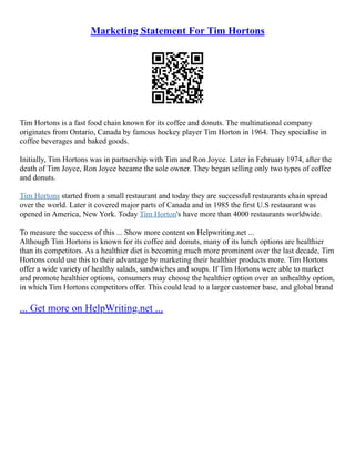 Marketing Statement For Tim Hortons
Tim Hortons is a fast food chain known for its coffee and donuts. The multinational company
originates from Ontario, Canada by famous hockey player Tim Horton in 1964. They specialise in
coffee beverages and baked goods.
Initially, Tim Hortons was in partnership with Tim and Ron Joyce. Later in February 1974, after the
death of Tim Joyce, Ron Joyce became the sole owner. They began selling only two types of coffee
and donuts.
Tim Hortons started from a small restaurant and today they are successful restaurants chain spread
over the world. Later it covered major parts of Canada and in 1985 the first U.S restaurant was
opened in America, New York. Today Tim Horton's have more than 4000 restaurants worldwide.
To measure the success of this ... Show more content on Helpwriting.net ...
Although Tim Hortons is known for its coffee and donuts, many of its lunch options are healthier
than its competitors. As a healthier diet is becoming much more prominent over the last decade, Tim
Hortons could use this to their advantage by marketing their healthier products more. Tim Hortons
offer a wide variety of healthy salads, sandwiches and soups. If Tim Hortons were able to market
and promote healthier options, consumers may choose the healthier option over an unhealthy option,
in which Tim Hortons competitors offer. This could lead to a larger customer base, and global brand
... Get more on HelpWriting.net ...
 