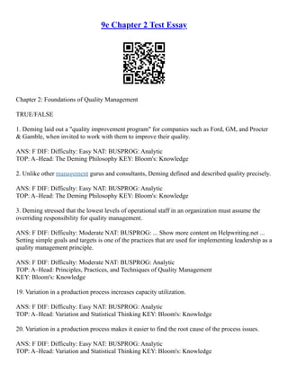9e Chapter 2 Test Essay
Chapter 2: Foundations of Quality Management
TRUE/FALSE
1. Deming laid out a "quality improvement program" for companies such as Ford, GM, and Procter
& Gamble, when invited to work with them to improve their quality.
ANS: F DIF: Difficulty: Easy NAT: BUSPROG: Analytic
TOP: A–Head: The Deming Philosophy KEY: Bloom's: Knowledge
2. Unlike other management gurus and consultants, Deming defined and described quality precisely.
ANS: F DIF: Difficulty: Easy NAT: BUSPROG: Analytic
TOP: A–Head: The Deming Philosophy KEY: Bloom's: Knowledge
3. Deming stressed that the lowest levels of operational staff in an organization must assume the
overriding responsibility for quality management.
ANS: F DIF: Difficulty: Moderate NAT: BUSPROG: ... Show more content on Helpwriting.net ...
Setting simple goals and targets is one of the practices that are used for implementing leadership as a
quality management principle.
ANS: F DIF: Difficulty: Moderate NAT: BUSPROG: Analytic
TOP: A–Head: Principles, Practices, and Techniques of Quality Management
KEY: Bloom's: Knowledge
19. Variation in a production process increases capacity utilization.
ANS: F DIF: Difficulty: Easy NAT: BUSPROG: Analytic
TOP: A–Head: Variation and Statistical Thinking KEY: Bloom's: Knowledge
20. Variation in a production process makes it easier to find the root cause of the process issues.
ANS: F DIF: Difficulty: Easy NAT: BUSPROG: Analytic
TOP: A–Head: Variation and Statistical Thinking KEY: Bloom's: Knowledge
 