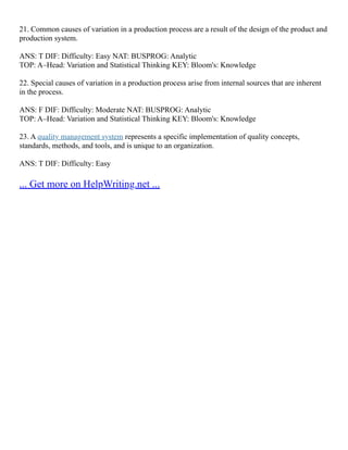 21. Common causes of variation in a production process are a result of the design of the product and
production system.
ANS: T DIF: Difficulty: Easy NAT: BUSPROG: Analytic
TOP: A–Head: Variation and Statistical Thinking KEY: Bloom's: Knowledge
22. Special causes of variation in a production process arise from internal sources that are inherent
in the process.
ANS: F DIF: Difficulty: Moderate NAT: BUSPROG: Analytic
TOP: A–Head: Variation and Statistical Thinking KEY: Bloom's: Knowledge
23. A quality management system represents a specific implementation of quality concepts,
standards, methods, and tools, and is unique to an organization.
ANS: T DIF: Difficulty: Easy
... Get more on HelpWriting.net ...
 