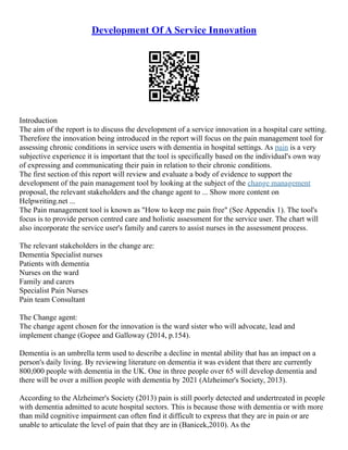 Development Of A Service Innovation
Introduction
The aim of the report is to discuss the development of a service innovation in a hospital care setting.
Therefore the innovation being introduced in the report will focus on the pain management tool for
assessing chronic conditions in service users with dementia in hospital settings. As pain is a very
subjective experience it is important that the tool is specifically based on the individual's own way
of expressing and communicating their pain in relation to their chronic conditions.
The first section of this report will review and evaluate a body of evidence to support the
development of the pain management tool by looking at the subject of the change management
proposal, the relevant stakeholders and the change agent to ... Show more content on
Helpwriting.net ...
The Pain management tool is known as "How to keep me pain free" (See Appendix 1). The tool's
focus is to provide person centred care and holistic assessment for the service user. The chart will
also incorporate the service user's family and carers to assist nurses in the assessment process.
The relevant stakeholders in the change are:
Dementia Specialist nurses
Patients with dementia
Nurses on the ward
Family and carers
Specialist Pain Nurses
Pain team Consultant
The Change agent:
The change agent chosen for the innovation is the ward sister who will advocate, lead and
implement change (Gopee and Galloway (2014, p.154).
Dementia is an umbrella term used to describe a decline in mental ability that has an impact on a
person's daily living. By reviewing literature on dementia it was evident that there are currently
800,000 people with dementia in the UK. One in three people over 65 will develop dementia and
there will be over a million people with dementia by 2021 (Alzheimer's Society, 2013).
According to the Alzheimer's Society (2013) pain is still poorly detected and undertreated in people
with dementia admitted to acute hospital sectors. This is because those with dementia or with more
than mild cognitive impairment can often find it difficult to express that they are in pain or are
unable to articulate the level of pain that they are in (Banicek,2010). As the
 