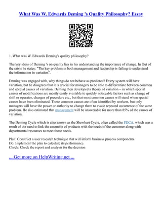 What Was W. Edwards Deming 's Quality Philosophy? Essay
1. What was W. Edwards Deming's quality philosophy?
The key ideas of Deming 's on quality lies in his understanding the importance of change. In Out of
the crisis he states: "The key problem in both management and leadership is failing to understand
the information in variation".
Deming was engaged with, why things do not behave as predicted? Every system will have
variation, but he disagrees that it is crucial for managers to be able to differentiate between common
and special causes of variation. Deming then developed a theory of variation – in which special
causes of modifications are mostly easily available to quickly noticeable factors such as change of
shift or operator, changes of procedure etc., but that most common causes will stand when special
causes have been eliminated. These common causes are often identified by workers, but only
managers will have the power or authority to change them to evade repeated occurrence of the same
problem. He also estimated that management will be answerable for more than 85% of the causes of
variation.
The Deming Cycle which is also known as the Shewhart Cycle, often called the PDCA, which was a
result of the need to link the assemble of products with the needs of the customer along with
departmental resources to meet those needs.
Plan: Construct a user research technique that will inform business process components.
Do: Implement the plan to calculate its performance.
Check: Check the report and analysis for the decision
... Get more on HelpWriting.net ...
 