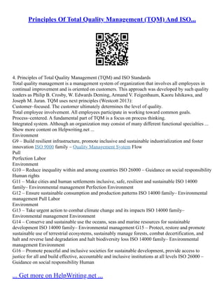 Principles Of Total Quality Management (TQM) And ISO...
4. Principles of Total Quality Management (TQM) and ISO Standards
Total quality management is a management system of organization that involves all employees in
continual improvement and is oriented on customers. This approach was developed by such quality
leaders as Philip B. Crosby, W. Edwards Deming, Armand V. Feigenbaum, Kaoru Ishikawa, and
Joseph M. Juran. TQM uses next principles (Westcott 2013):
Customer–focused. The customer ultimately determines the level of quality.
Total employee involvement. All employees participate in working toward common goals.
Process–centered. A fundamental part of TQM is a focus on process thinking.
Integrated system. Although an organization may consist of many different functional specialties ...
Show more content on Helpwriting.net ...
Environment
G9 – Build resilient infrastructure, promote inclusive and sustainable industrialization and foster
innovation ISO 9000 family – Quality Management System Flow
Pull
Perfection Labor
Environment
G10 – Reduce inequality within and among countries ISO 26000 – Guidance on social responsibility
Human rights
G11 – Make cities and human settlements inclusive, safe, resilient and sustainable ISO 14000
family– Environmental management Perfection Environment
G12 – Ensure sustainable consumption and production patterns ISO 14000 family– Environmental
management Pull Labor
Environment
G13 – Take urgent action to combat climate change and its impacts ISO 14000 family–
Environmental management Environment
G14 – Conserve and sustainable use the oceans, seas and marine resources for sustainable
development ISO 14000 family– Environmental management G15 – Protect, restore and promote
sustainable use of terrestrial ecosystems, sustainably manage forests, combat decertification, and
halt and reverse land degradation and halt biodiversity loss ISO 14000 family– Environmental
management Environment
G16 – Promote peaceful and inclusive societies for sustainable development, provide access to
justice for all and build effective, accountable and inclusive institutions at all levels ISO 26000 –
Guidance on social responsibility Human
... Get more on HelpWriting.net ...
 