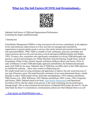 What Are The Soft Factors Of TQM And Organizational...
Oakland's Soft factors of TQM and Organizational Performance:
Examining the Impact and Relationship
1.Introduction
Total Quality Management (TQM) is a long–term process the involves commitment, at all employee
levels, and continuous improvement as to how activities are managed and controlled by
organizations to present quality goods or services that satisfy internal and external customers' need
and expectation(Miller, 1996). TQM is a bundle of tools, techniques, processes, principles and
experts practices that over the years has been evolved and improved(Shiba,Graham and Walden,
1993). To name a few, researchers who significantly contributed in evolving TQM philosophy and
practices, and tool and techniques are: Walter Shewhart, Edwards Deming, Joseph Juran, Armand
Feigenbaum, Philip Crosby, Genichi Taguchi, and Kaoru Ishikawa (Boyer and Verma, 2010). In
spite of differences in their TQM philosophy approach and definition, the fundamental principal
goals of all TQM are the same. Oakland's idea of TQM does not differ either in that TQM objectives
are fulfilled by realizing ... Show more content on Helpwriting.net ...
His simple model aims on using techniques and approaches to improve the end–result processes of
any type of business sector. His model basically constitutes of two main determinant factors, similar
principle to others' TQM models (Flynn, Schroeder and Sakakibara, 1995; Gadenne and Sharma,
2009; Kumar et al., 2009; Wilkinson, 1992; Rahman and Bullock, 2005; Louise, 1996; Fotopoulos
and Psomas, 2009). Oakland stated in his book, Total Quality Management and Operational
Excellence (2014), that the output of any process is the result of planning into the performance
through people. This is what constitute the hard factors of Oakland QTM model, the four P's. On the
other hand, the three C's (commitment, communication,culture) are what Oakland refers to as soft
... Get more on HelpWriting.net ...
 