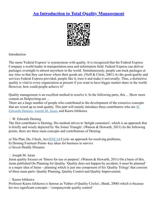 An Introduction to Total Quality Management
Introduction
The name 'Federal Express' is synonymous with quality. It is recognized that the Federal Express
Company a world leader in transportation area and information field. Federal Express can deliver
packages overnight to almost anywhere in the world. Simultaneously, people can track packages at
any time so that they can know where their goods are. (Neff & Citrin, 2001) As the good quality and
services Federal Express provided, people like it, trust it and make it universally. Thus, a distinctive
quality is vital to every organization at present if you want to have bigger market share in the world.
However, how could people achieve it?
Quality management is an excellent method to resolve it. In the following parts, this ... Show more
content on Helpwriting.net ...
There are a large number of people who contributed to the development of the extensive concepts
that are wised up as total quality. This part will mainly introduce three contributors who are W.
Edwards Deming, Joseph M. Juran, and Kaoru Ishikawa.
 W. Edwards Deming
The first contributor is Deming. His method strives to 'delight customers', which is an approach that
is briefly and wisely depicted by 'the Joiner Triangle'. (Watson & Howarth, 2011) As the following
points, there are three main concepts and contributions of Deming:
a) The Plan, Do, Check, Act (PDCA) Cycle–an approach for resolving problems;
b) Deming Fourteen Points–key ideas for business to survive
c) Seven Deadly Diseases
 Joseph M. Juran
Juran quality focuses on 'fitness for use or purpose'. (Watson & Howarth, 2011) On a basis of this,
Juran published On Planning for Quality. 'Quality does not happen by accident, it must be planned'
is a major idea of Juran – planning which is just one component of his 'Quality Trilogy' that consists
of three main parts: Quality Planning, Quality Control and Quality Improvement.
 Kaoru Ishikawa
Professor Kaoru Ishikawa is famous as 'Father of Quality Circles', (Bank, 2000) which is because
his two significant concepts – 'companywide quality control'
 