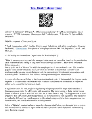 Total Quality Management
ontents * 1 Definition * 2 Origins * 3 TQM in manufacturing * 4 TQM and contingency–based
research * 5 TQM, just another Management fad? * 6 References * 7 See also * 8 External links
Definition
TQM is composed of three paradigms:
* Total: Organization wide * Quality: With its usual Definitions, with all its complexities (External
Definition) * Management: The system of managing with steps like Plan, Organize, Control, Lead,
Staff, etc.
As defined by the International Organization for Standards (ISO):
"TQM is a management approach for an organization, centered on quality, based on the participation
of all its members and aiming at long–term success through customer ... Show more content on
Helpwriting.net ...
One popular test is a "life test" in which the sample product is operated until a part fails. Another
popular test is called "shake and bake", in which the product is mounted on a vibrator in an
environmental oven, and operated at progressively more extreme vibration and temperatures until
something fails. The failure is then isolated and engineers design an improvement.
A commonly–discovered failure is for the product to disintegrate. If fasteners fail, the improvements
might be to use measured–tension nutdrivers to ensure that screws don 't come off, or improved
adhesives to ensure that parts remain glued.
If a gearbox wears out first, a typical engineering design improvement might be to substitute a
brushless stepper motor for a DC motor with a gearbox. The improvement is that a stepper motor
has no brushes or gears to wear out, so it lasts ten or more times as long. The stepper motor is more
expensive than a DC motor, but cheaper than a DC motor combined with a gearbox. The electronics
are radically different, but equally expensive. One disadvantage might be that a stepper motor can
hum or whine, and usually needs noise–isolating mounts.
Often, a "TQMed" product is cheaper to produce because of efficiency/performance improvements
and because there 's no need to repair dead–on–arrival products, which represents an immensely
more desirable product.
 