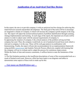 Application of an Analytical Tool Box Design
In this report, the aim is to provide company A with an analytical tool box design for achieving this
match between research and product development. The final goal of the tools will be to encourage
an imaginative climate in Company A which will increase the company's profit margins in the long
run. The report will adjust the normal technical pattern of problem identification through scanning,
strategy/implementation and learning. At each stage of the report, the important set of tools will be
analyze in order to adjust same with the unusual requirements of company A.
In appraising the situation of company A the critical analysis of the problem solving tool that
company has used. Then, the company would look at a set of analytical inward focus tools which is
relevant to company A in the case. These will be web gap analysis in combination with
brainstorming. Finally, the report will provide recommendation for an implementation framework
using portfolio management and Analytic Network Process effectively coupled with learning that
the company will use to evaluate and re–adapt this process for continuous improvement.
Within the limits of time and resource constraints, it suffices herein to state the limitations of that
case;
1) The first limitation pertains to the insufficient descriptions of some of the recommended tools as a
result of limited word count. However, effort has been made to use diagrams and tables to
demonstrate some aspects of these tools to make up for this
... Get more on HelpWriting.net ...
 