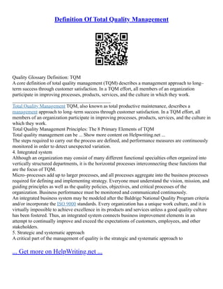 Definition Of Total Quality Management
Quality Glossary Definition: TQM
A core definition of total quality management (TQM) describes a management approach to long–
term success through customer satisfaction. In a TQM effort, all members of an organization
participate in improving processes, products, services, and the culture in which they work.
________________________________________
Total Quality Management TQM, also known as total productive maintenance, describes a
management approach to long–term success through customer satisfaction. In a TQM effort, all
members of an organization participate in improving processes, products, services, and the culture in
which they work.
Total Quality Management Principles: The 8 Primary Elements of TQM
Total quality management can be ... Show more content on Helpwriting.net ...
The steps required to carry out the process are defined, and performance measures are continuously
monitored in order to detect unexpected variation.
4. Integrated system
Although an organization may consist of many different functional specialties often organized into
vertically structured departments, it is the horizontal processes interconnecting these functions that
are the focus of TQM.
Micro–processes add up to larger processes, and all processes aggregate into the business processes
required for defining and implementing strategy. Everyone must understand the vision, mission, and
guiding principles as well as the quality policies, objectives, and critical processes of the
organization. Business performance must be monitored and communicated continuously.
An integrated business system may be modeled after the Baldrige National Quality Program criteria
and/or incorporate the ISO 9000 standards. Every organization has a unique work culture, and it is
virtually impossible to achieve excellence in its products and services unless a good quality culture
has been fostered. Thus, an integrated system connects business improvement elements in an
attempt to continually improve and exceed the expectations of customers, employees, and other
stakeholders.
5. Strategic and systematic approach
A critical part of the management of quality is the strategic and systematic approach to
... Get more on HelpWriting.net ...
 