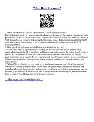 When Have I Learned?
1. When have I learned? In what circumstances? Under what conditions?
During these two weeks my learning activities have been focused on the creation of our power point
presentation, as well as the cause and effect diagram. We started with the Cause and Effect Analysis.
With this analysis, we want to find and verify the critical causes that potential impact to the PACU
workflow process. Consequently, a set of recommendation will be presented to the CCF OR
management team.
2. How have I learned or not, and do I know what kind of learner I am?
The cause and effect diagram help us to identify the possible obstacles (variation) that have
negatively impacted the OR 's workflow, and have caused an increase of the patient length of stay in
the PACU. Furthermore it also allows us to brainstorm all possible explanations for current
performance in a more organized way, by grouping all possible causes as there are six major factors
affecting the performance of the process: people, material, environment, method, machine, and
measurement.
3. What difference has the learning made in my intellectual, personal, and ethical development?
What I have learned during these two weeks make differences in my intellectual, personal, and
ethical development. For example, I realized, that even if there are probably more accurate statistic
methods, for data analysis, an analytical tool as simple as the Fishbone diagram, may help the OR
team to identify possible cause of disruptions or variations,
... Get more on HelpWriting.net ...
 