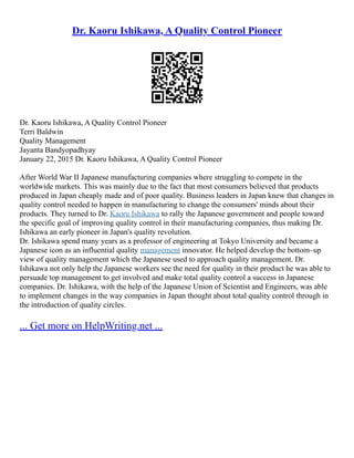 Dr. Kaoru Ishikawa, A Quality Control Pioneer
Dr. Kaoru Ishikawa, A Quality Control Pioneer
Terri Baldwin
Quality Management
Jayanta Bandyopadhyay
January 22, 2015 Dr. Kaoru Ishikawa, A Quality Control Pioneer
After World War II Japanese manufacturing companies where struggling to compete in the
worldwide markets. This was mainly due to the fact that most consumers believed that products
produced in Japan cheaply made and of poor quality. Business leaders in Japan knew that changes in
quality control needed to happen in manufacturing to change the consumers' minds about their
products. They turned to Dr. Kaoru Ishikawa to rally the Japanese government and people toward
the specific goal of improving quality control in their manufacturing companies, thus making Dr.
Ishikawa an early pioneer in Japan's quality revolution.
Dr. Ishikawa spend many years as a professor of engineering at Tokyo University and became a
Japanese icon as an influential quality management innovator. He helped develop the bottom–up
view of quality management which the Japanese used to approach quality management. Dr.
Ishikawa not only help the Japanese workers see the need for quality in their product he was able to
persuade top management to get involved and make total quality control a success in Japanese
companies. Dr. Ishikawa, with the help of the Japanese Union of Scientist and Engineers, was able
to implement changes in the way companies in Japan thought about total quality control through in
the introduction of quality circles.
... Get more on HelpWriting.net ...
 