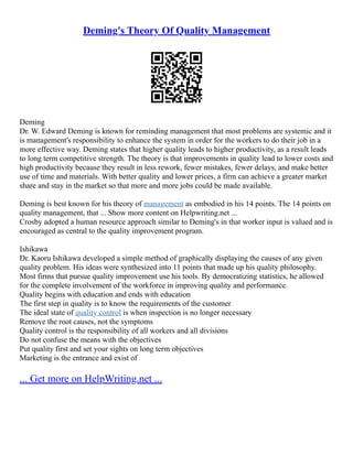 Deming's Theory Of Quality Management
Deming
Dr. W. Edward Deming is known for reminding management that most problems are systemic and it
is management's responsibility to enhance the system in order for the workers to do their job in a
more effective way. Deming states that higher quality leads to higher productivity, as a result leads
to long term competitive strength. The theory is that improvements in quality lead to lower costs and
high productivity because they result in less rework, fewer mistakes, fewer delays, and make better
use of time and materials. With better quality and lower prices, a firm can achieve a greater market
share and stay in the market so that more and more jobs could be made available.
Deming is best known for his theory of management as embodied in his 14 points. The 14 points on
quality management, that ... Show more content on Helpwriting.net ...
Crosby adopted a human resource approach similar to Deming's in that worker input is valued and is
encouraged as central to the quality improvement program.
Ishikawa
Dr. Kaoru Ishikawa developed a simple method of graphically displaying the causes of any given
quality problem. His ideas were synthesized into 11 points that made up his quality philosophy.
Most firms that pursue quality improvement use his tools. By democratizing statistics, he allowed
for the complete involvement of the workforce in improving quality and performance.
Quality begins with education and ends with education
The first step in quality is to know the requirements of the customer
The ideal state of quality control is when inspection is no longer necessary
Remove the root causes, not the symptoms
Quality control is the responsibility of all workers and all divisions
Do not confuse the means with the objectives
Put quality first and set your sights on long term objectives
Marketing is the entrance and exist of
... Get more on HelpWriting.net ...
 