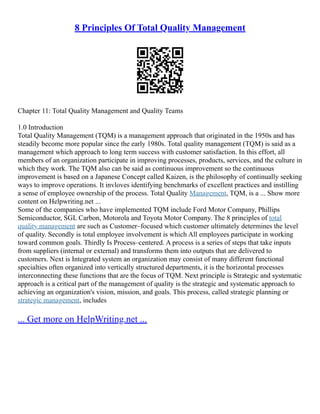8 Principles Of Total Quality Management
Chapter 11: Total Quality Management and Quality Teams
1.0 Introduction
Total Quality Management (TQM) is a management approach that originated in the 1950s and has
steadily become more popular since the early 1980s. Total quality management (TQM) is said as a
management which approach to long term success with customer satisfaction. In this effort, all
members of an organization participate in improving processes, products, services, and the culture in
which they work. The TQM also can be said as continuous improvement so the continuous
improvement is based on a Japanese Concept called Kaizen, is the philosophy of continually seeking
ways to improve operations. It invloves identifying benchmarks of excellent practices and instilling
a sense of employee ownership of the process. Total Quality Management, TQM, is a ... Show more
content on Helpwriting.net ...
Some of the companies who have implemented TQM include Ford Motor Company, Phillips
Semiconductor, SGL Carbon, Motorola and Toyota Motor Company. The 8 principles of total
quality management are such as Customer–focused which customer ultimately determines the level
of quality. Secondly is total employee involvement is which All employees participate in working
toward common goals. Thirdly Is Process–centered. A process is a series of steps that take inputs
from suppliers (internal or external) and transforms them into outputs that are delivered to
customers. Next is Integrated system an organization may consist of many different functional
specialties often organized into vertically structured departments, it is the horizontal processes
interconnecting these functions that are the focus of TQM. Next principle is Strategic and systematic
approach is a critical part of the management of quality is the strategic and systematic approach to
achieving an organization's vision, mission, and goals. This process, called strategic planning or
strategic management, includes
... Get more on HelpWriting.net ...
 