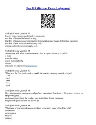 Bus 515 Midterm Exam Assignment
Multiple Choice Question 56
Supply chain management involves managing:
the flow of internal information only.
the flow of materials and information from suppliers and buyers to the final customer.
the flow of raw materials to inventory only.
managing the stock room supply only.
Multiple Choice Question 14
A company with a low customer contact that is capital intensive is called:
a farm
manufacturing
quasi–manufacturing
service
industrial era operations management
Multiple Choice Question 50
When was the first mathematical model for inventory management developed?
1770
1865
1900
1913
1930
Multiple Choice Question 68
Operations management personnel perform a variety of functions, ... Show more content on
Helpwriting.net ...
design engineers hand the product over to the final design engineers.
the product specifications are drawn up.
Multiple Choice Question 44
What type of operations focus on products in the early stage of the life cycle?
intermittent
downstream
recycle
gateway
 